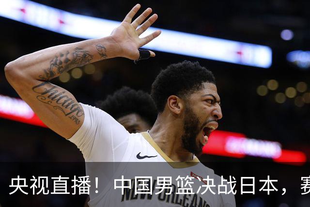 央视直播！中国男篮决战日本，赛前有3个好消息，赢球进决赛有戏